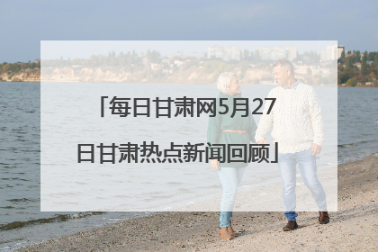 每日甘肃网5月27日甘肃热点新闻回顾